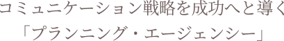 コミュニケーション戦略を成功へ導く「プランニング・エージェンシー」